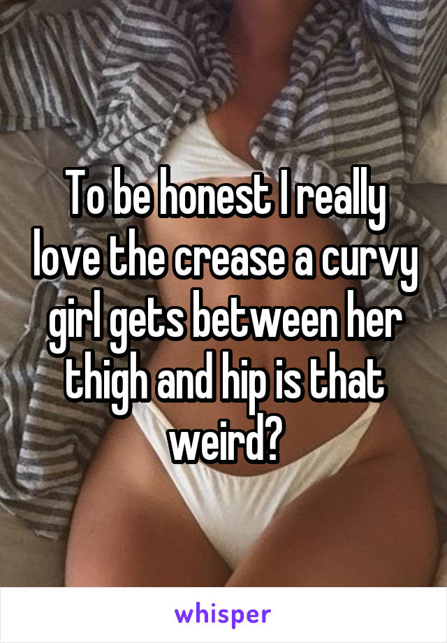 To be honest I really love the crease a curvy girl gets between her thigh and hip is that weird?