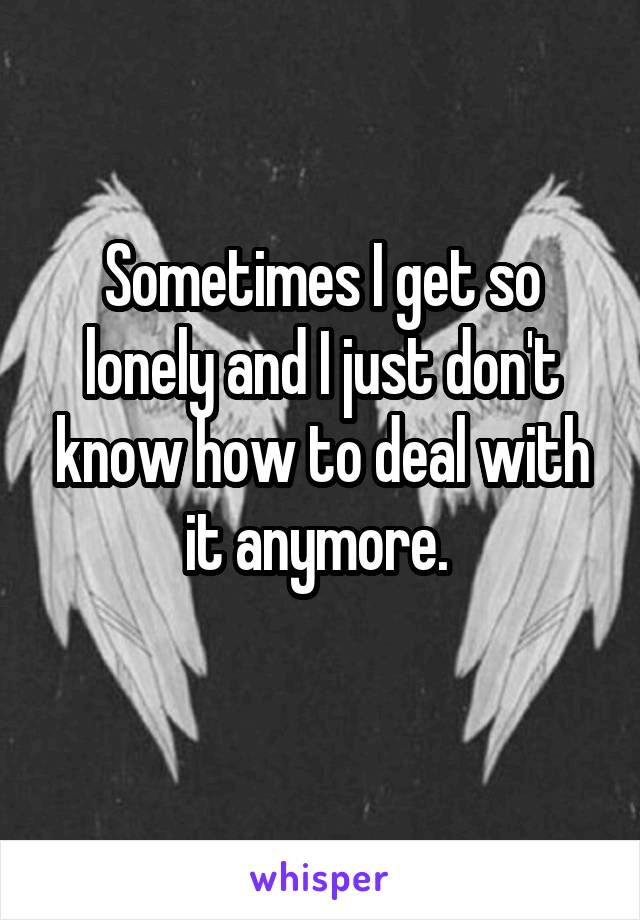 Sometimes I get so lonely and I just don't know how to deal with it anymore. 
