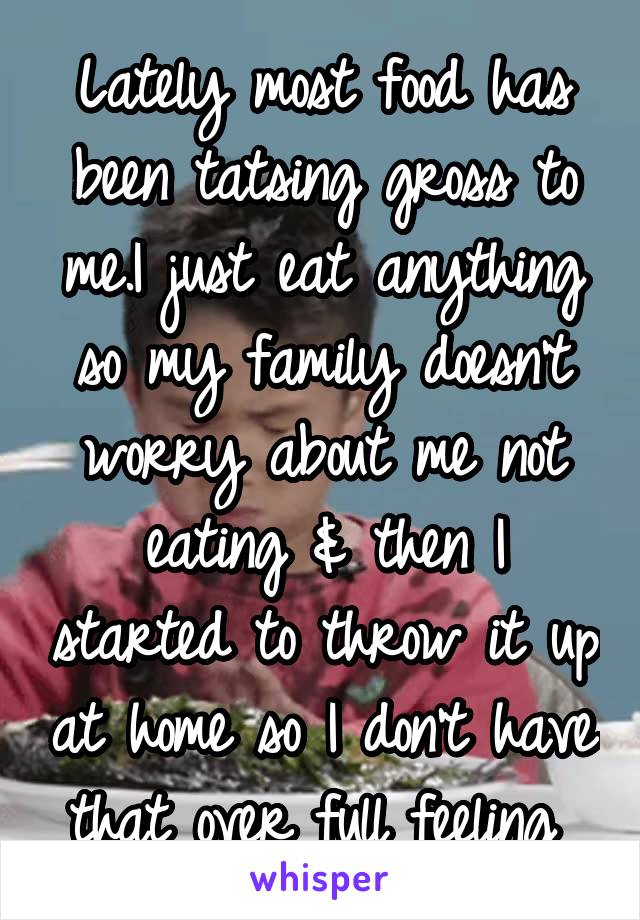 Lately most food has been tatsing gross to me.I just eat anything so my family doesn't worry about me not eating & then I started to throw it up at home so I don't have that over full feeling 