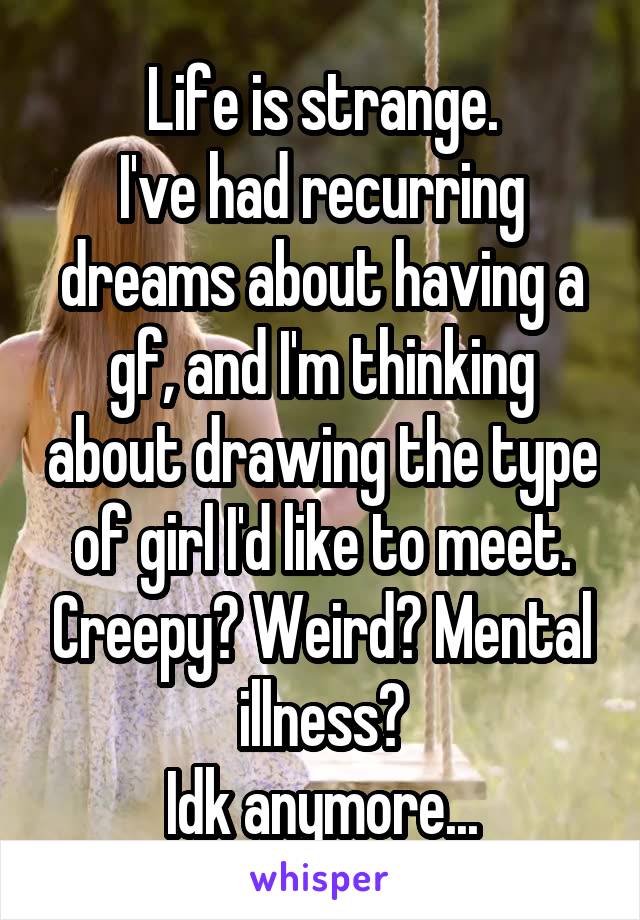 Life is strange.
I've had recurring dreams about having a gf, and I'm thinking about drawing the type of girl I'd like to meet. Creepy? Weird? Mental illness?
Idk anymore...