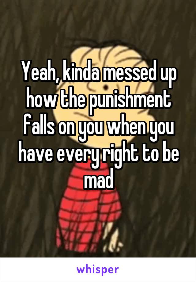 Yeah, kinda messed up how the punishment falls on you when you have every right to be mad
