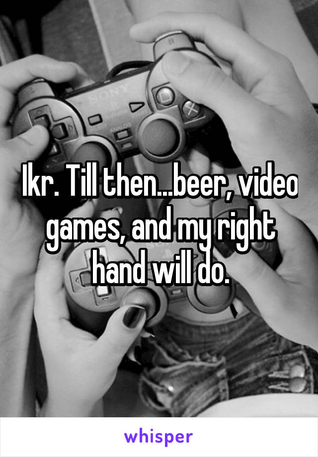 Ikr. Till then...beer, video games, and my right hand will do.
