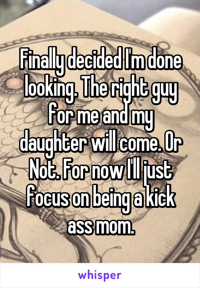 Finally decided I'm done looking. The right guy for me and my daughter will come. Or Not. For now I'll just focus on being a kick ass mom.