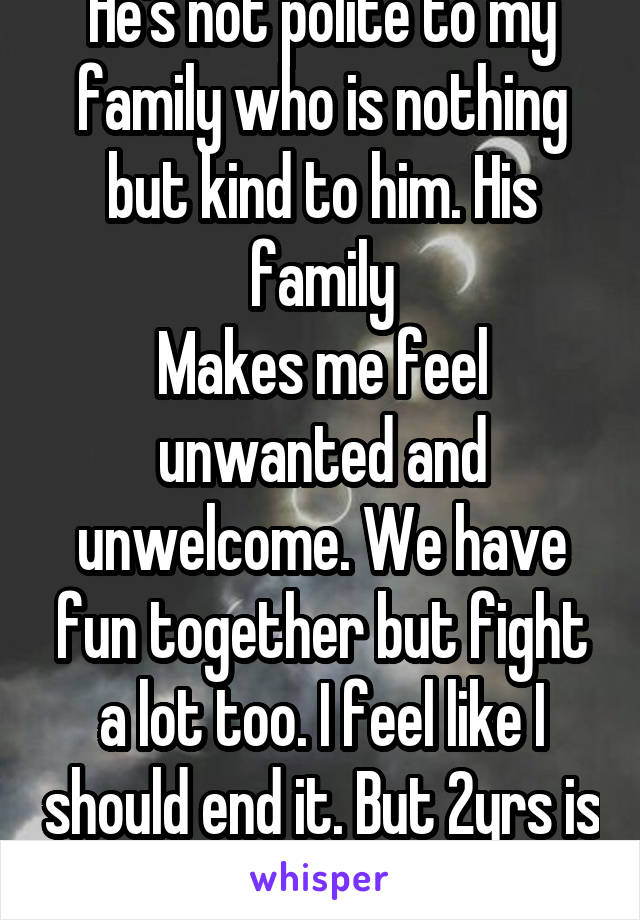 He's not polite to my family who is nothing but kind to him. His family
Makes me feel unwanted and unwelcome. We have fun together but fight a lot too. I feel like I should end it. But 2yrs is long