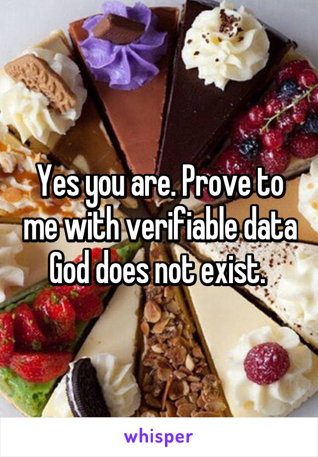 Yes you are. Prove to me with verifiable data God does not exist. 