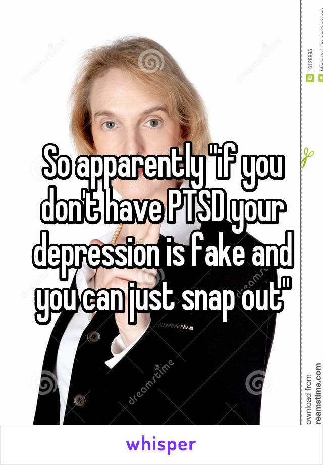 So apparently "if you don't have PTSD your depression is fake and you can just snap out"