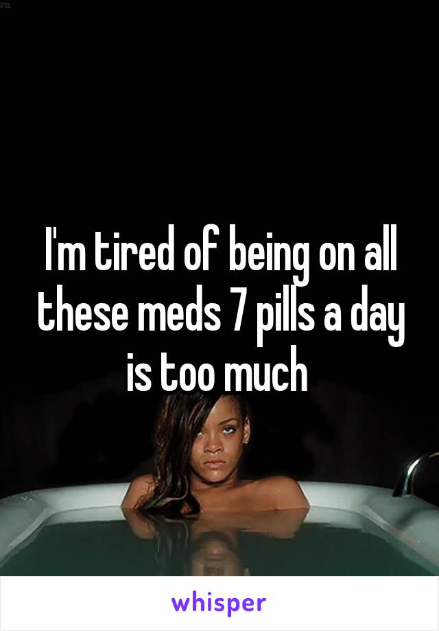 I'm tired of being on all these meds 7 pills a day is too much 