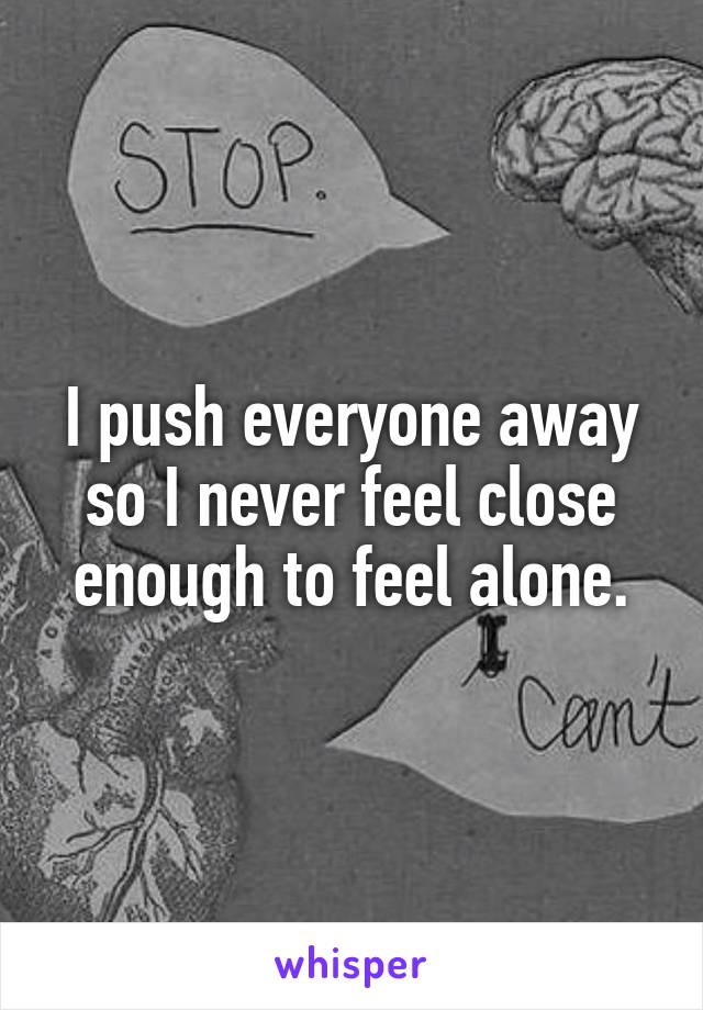 I push everyone away so I never feel close enough to feel alone.