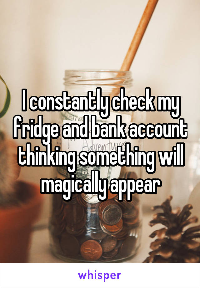 I constantly check my fridge and bank account thinking something will magically appear