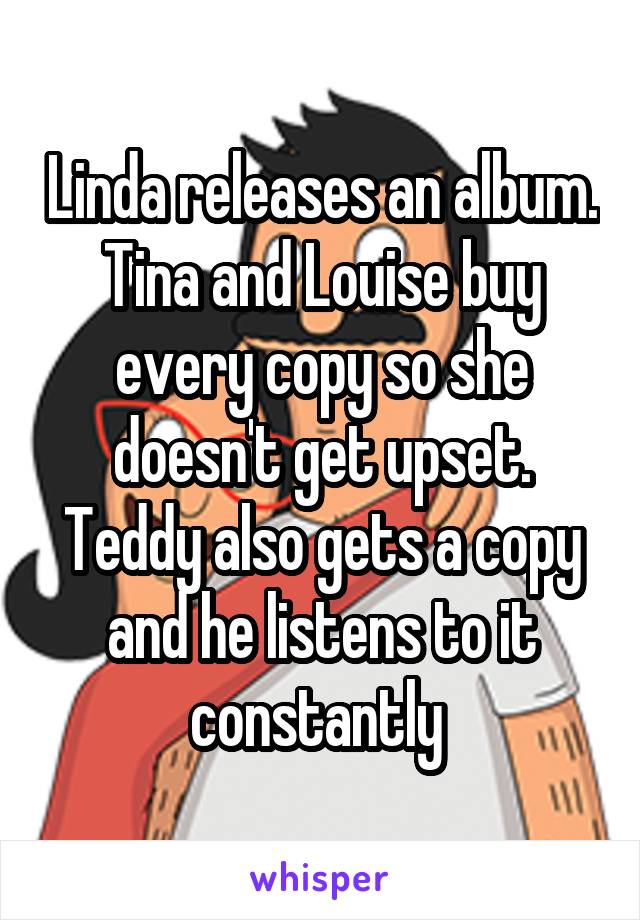 Linda releases an album. Tina and Louise buy every copy so she doesn't get upset. Teddy also gets a copy and he listens to it constantly 