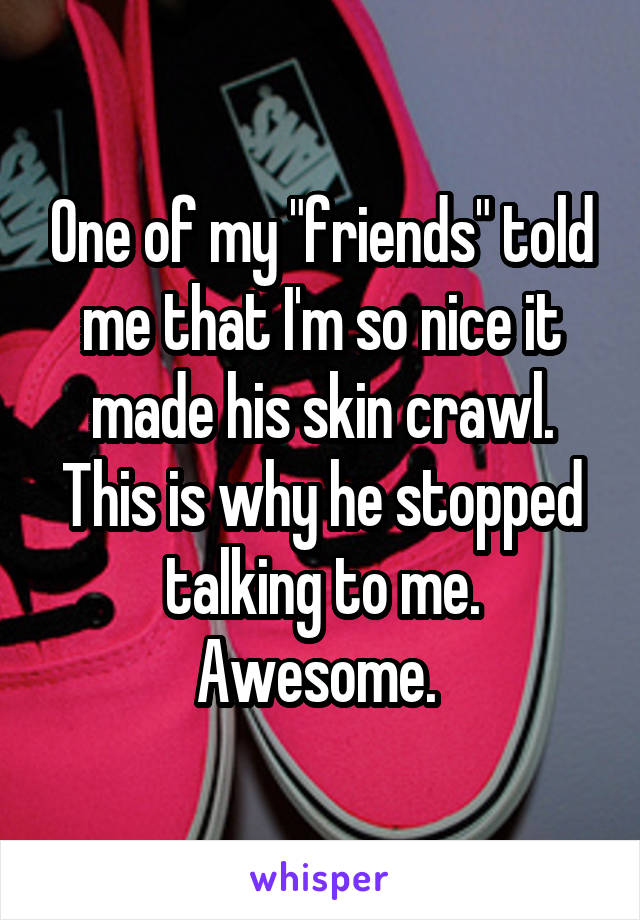 One of my "friends" told me that I'm so nice it made his skin crawl. This is why he stopped talking to me. Awesome. 