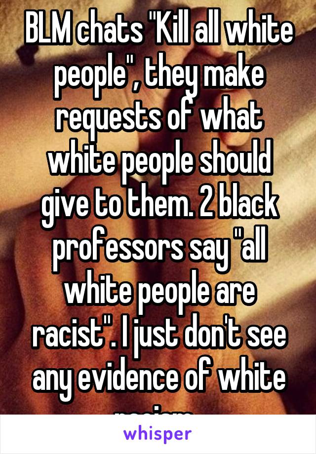 BLM chats "Kill all white people", they make requests of what white people should give to them. 2 black professors say "all white people are racist". I just don't see any evidence of white racism. 