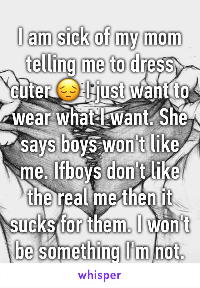 I am sick of my mom telling me to dress cuter 😔 I just want to wear what I want. She says boys won't like me. Ifboys don't like the real me then it sucks for them. I won't be something I'm not.