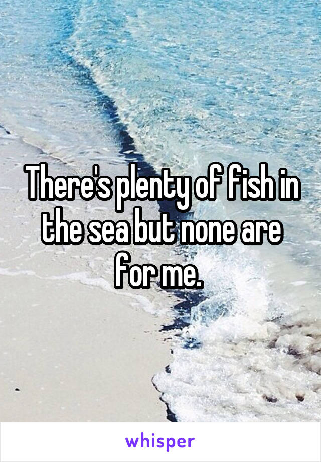 There's plenty of fish in the sea but none are for me. 