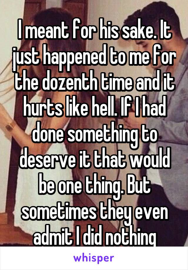I meant for his sake. It just happened to me for the dozenth time and it hurts like hell. If I had done something to deserve it that would be one thing. But sometimes they even admit I did nothing