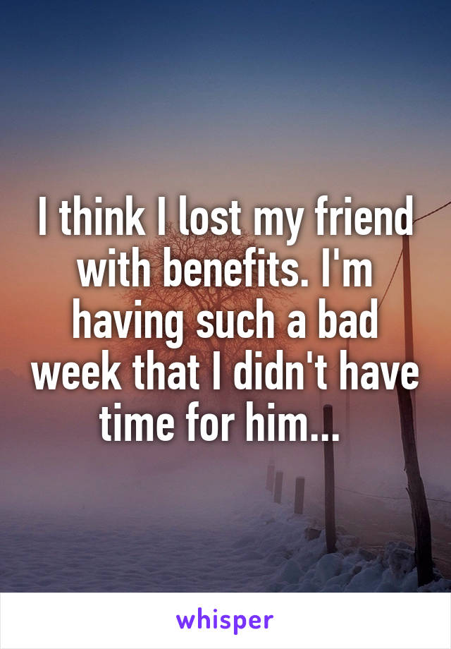 I think I lost my friend with benefits. I'm having such a bad week that I didn't have time for him... 