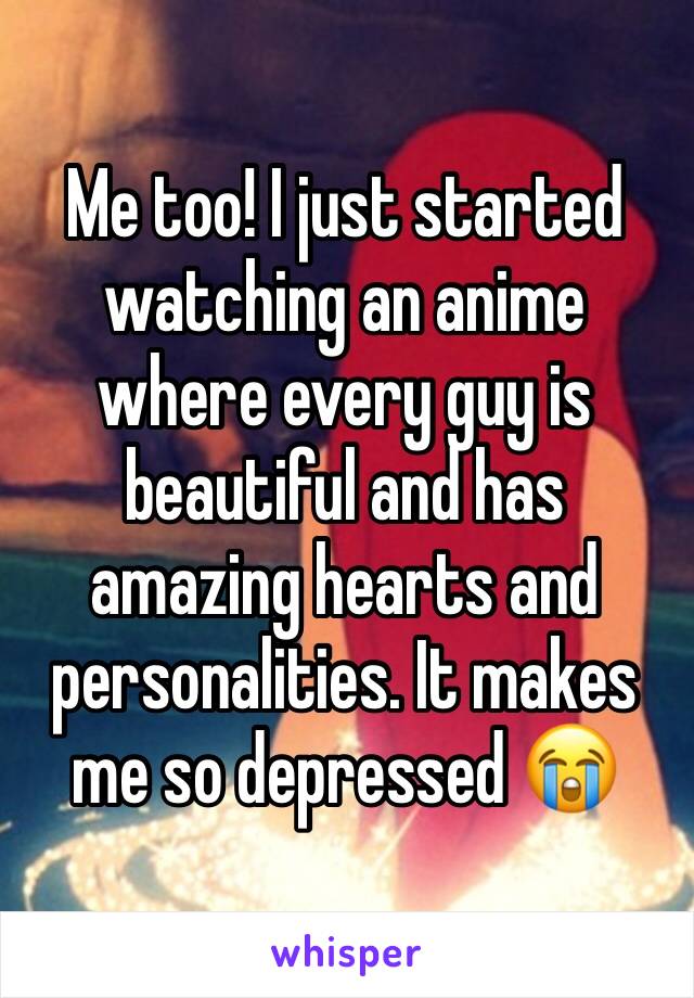 Me too! I just started watching an anime where every guy is beautiful and has amazing hearts and personalities. It makes me so depressed 😭
