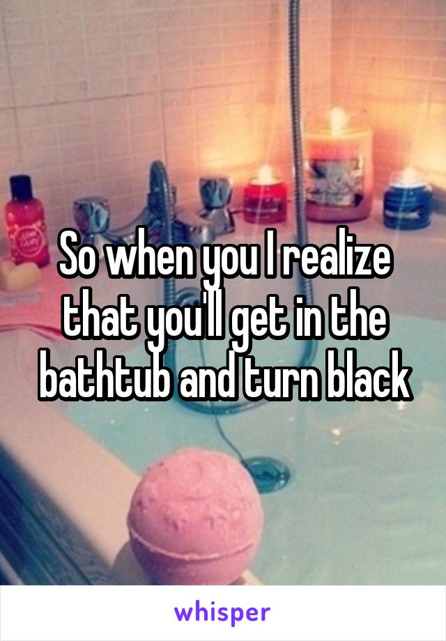 So when you I realize that you'll get in the bathtub and turn black