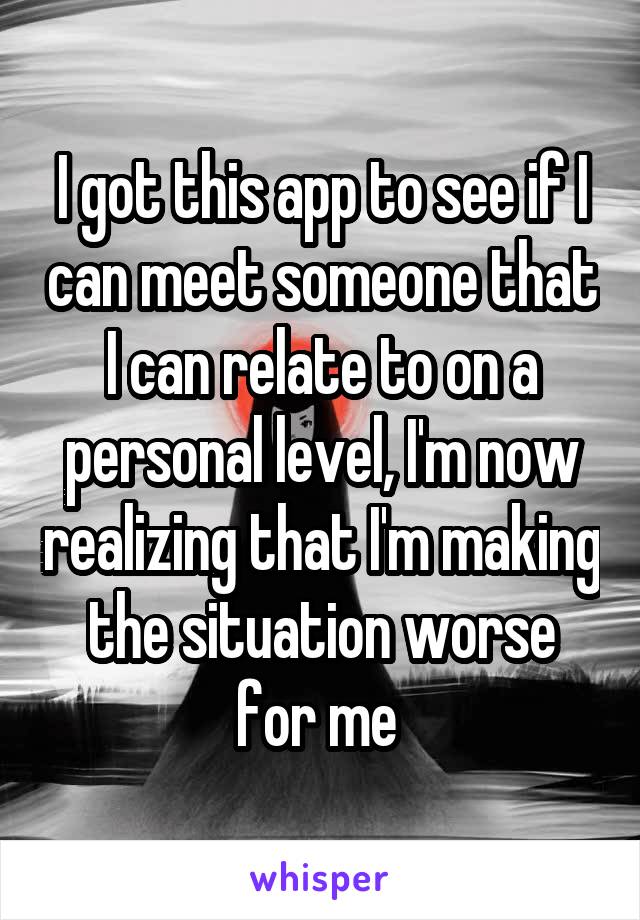 I got this app to see if I can meet someone that I can relate to on a personal level, I'm now realizing that I'm making the situation worse for me 