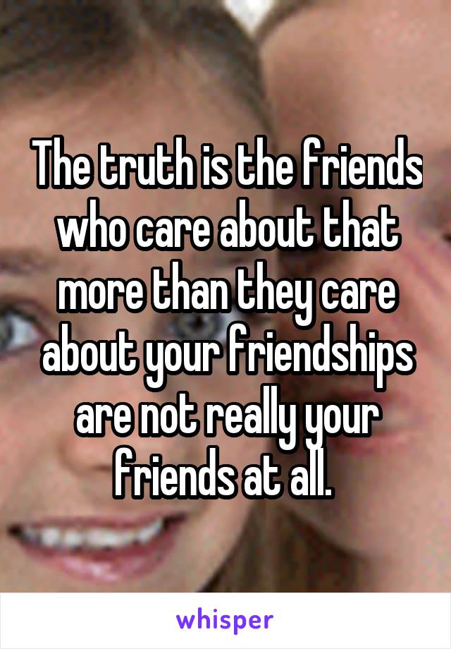 The truth is the friends who care about that more than they care about your friendships are not really your friends at all. 