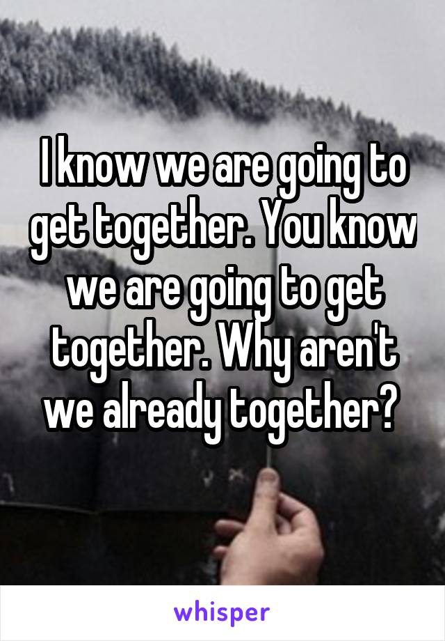 I know we are going to get together. You know we are going to get together. Why aren't we already together? 
