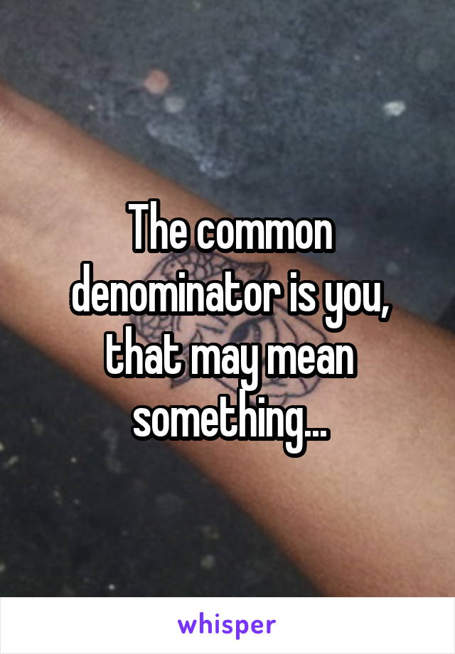 The common denominator is you, that may mean something...