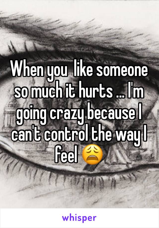 When you  like someone so much it hurts ... I'm going crazy because I can't control the way I feel 😩