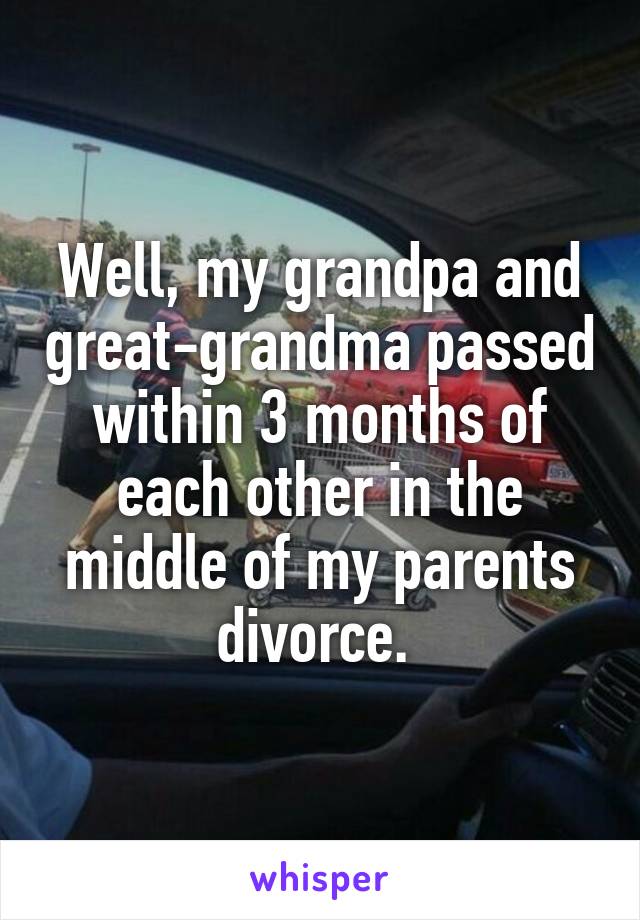 Well, my grandpa and great-grandma passed within 3 months of each other in the middle of my parents divorce. 