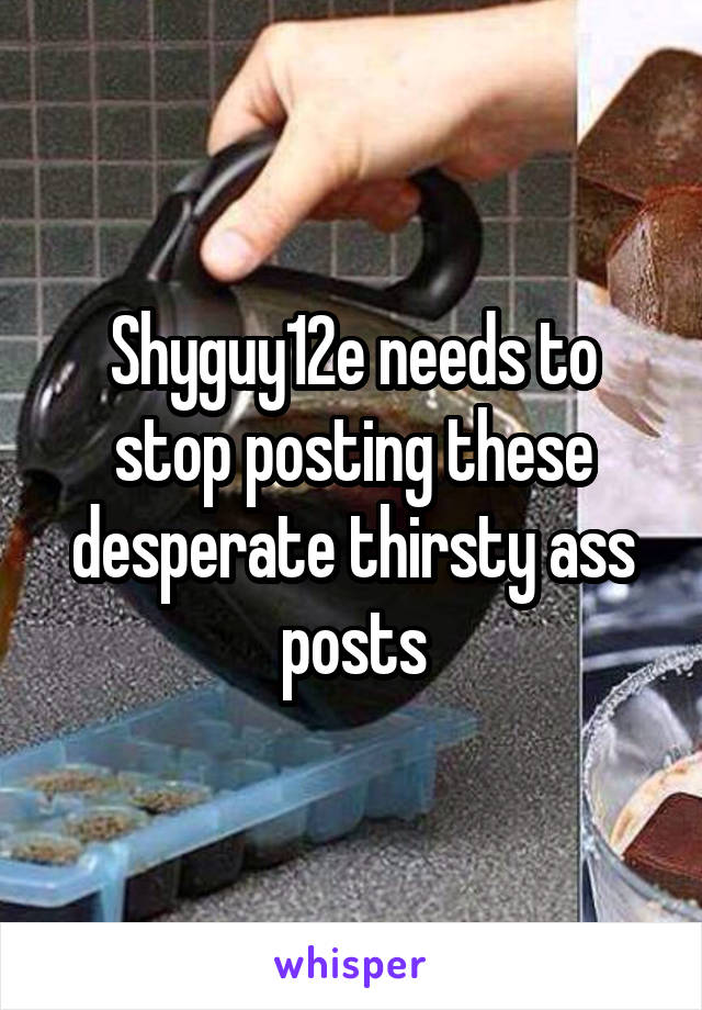 Shyguy12e needs to stop posting these desperate thirsty ass posts