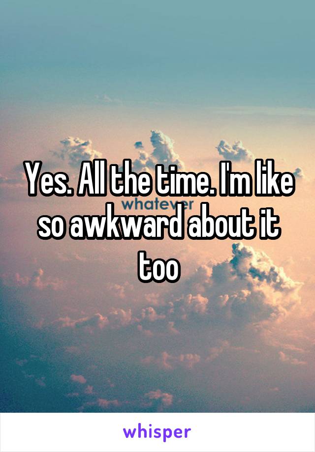 Yes. All the time. I'm like so awkward about it too