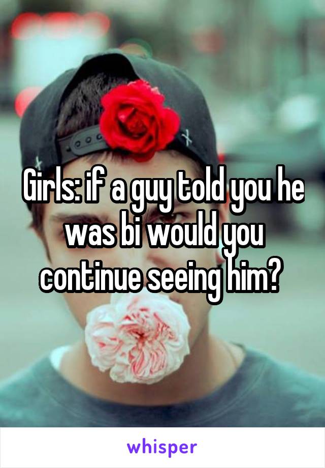 Girls: if a guy told you he was bi would you continue seeing him? 