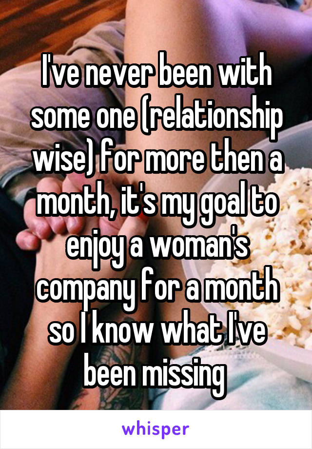 I've never been with some one (relationship wise) for more then a month, it's my goal to enjoy a woman's company for a month so I know what I've been missing 