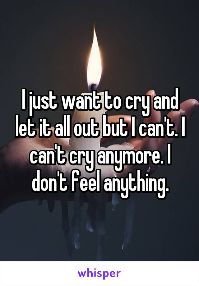 I just want to cry and let it all out but I can't. I can't cry anymore. I don't feel anything.