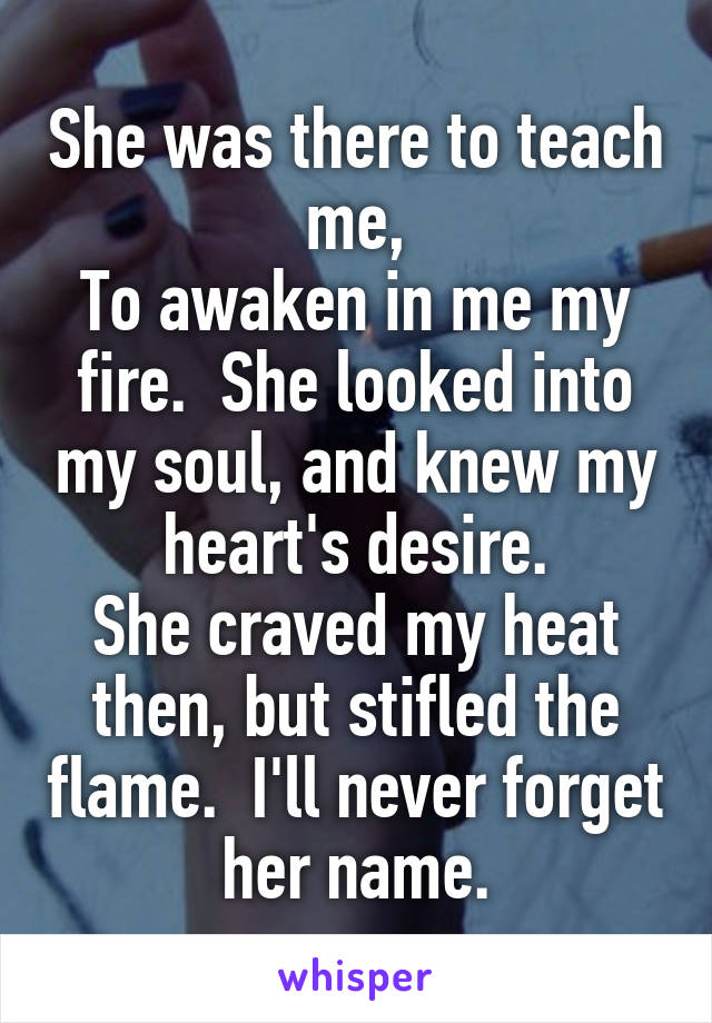 She was there to teach me,
To awaken in me my fire.  She looked into my soul, and knew my heart's desire.
She craved my heat then, but stifled the flame.  I'll never forget her name.