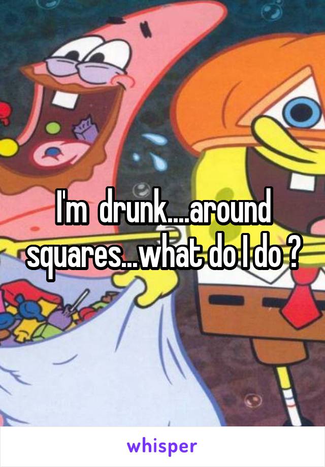 I'm  drunk....around squares...what do I do ?