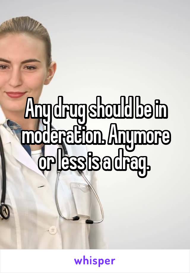 Any drug should be in moderation. Anymore or less is a drag. 