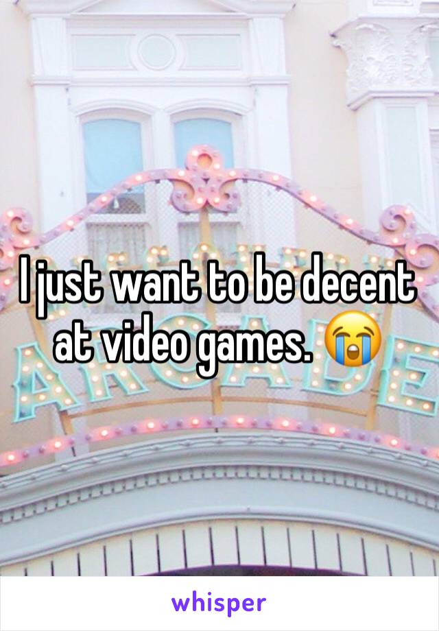 I just want to be decent at video games. 😭
