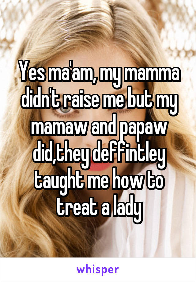 Yes ma'am, my mamma didn't raise me but my mamaw and papaw did,they deffintley taught me how to treat a lady