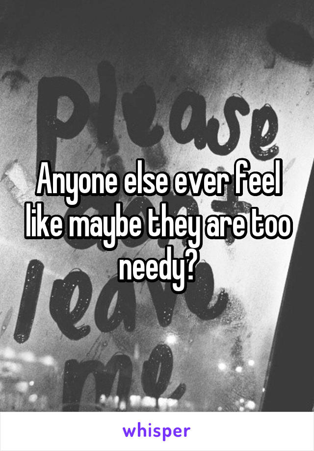 Anyone else ever feel like maybe they are too needy?