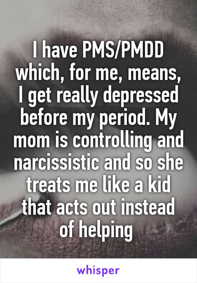 I have PMS/PMDD which, for me, means, I get really depressed before my period. My mom is controlling and narcissistic and so she treats me like a kid that acts out instead of helping 