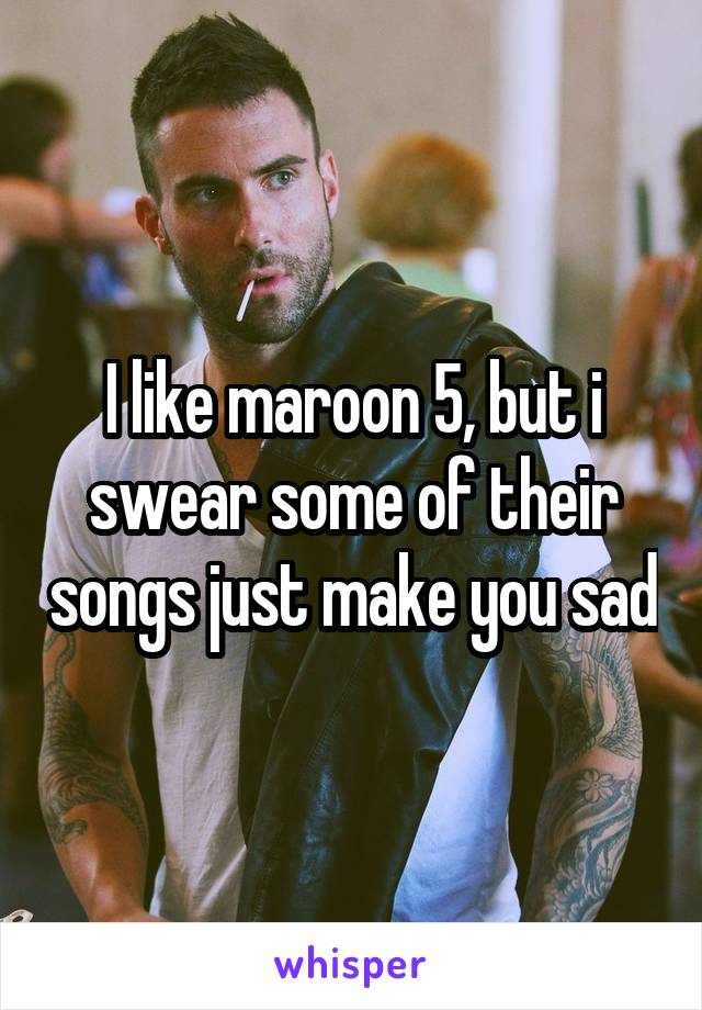 I like maroon 5, but i swear some of their songs just make you sad