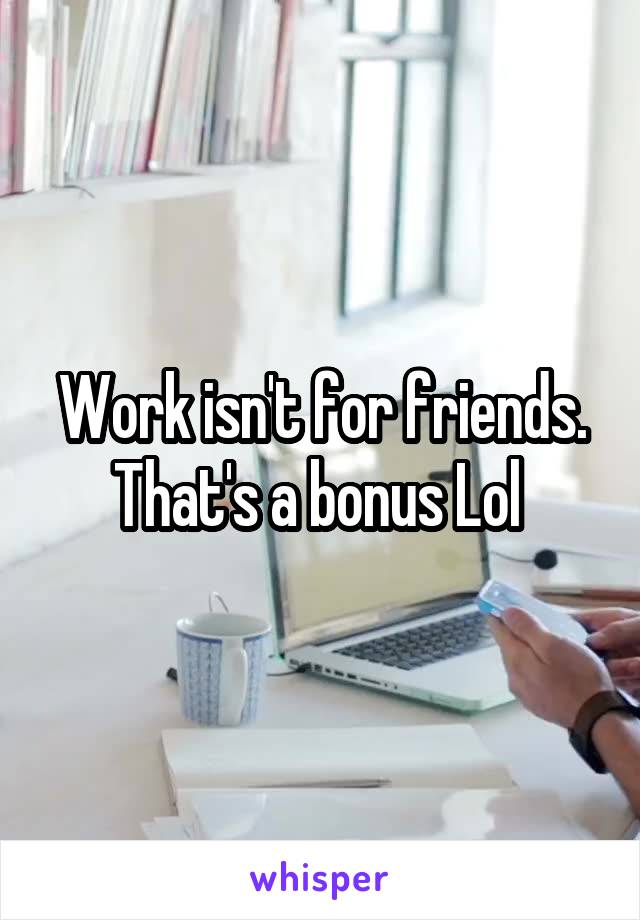 Work isn't for friends. That's a bonus Lol 
