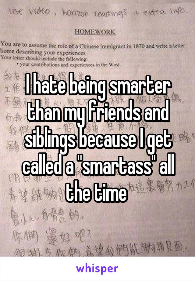 I hate being smarter than my friends and siblings because I get called a "smartass" all the time 