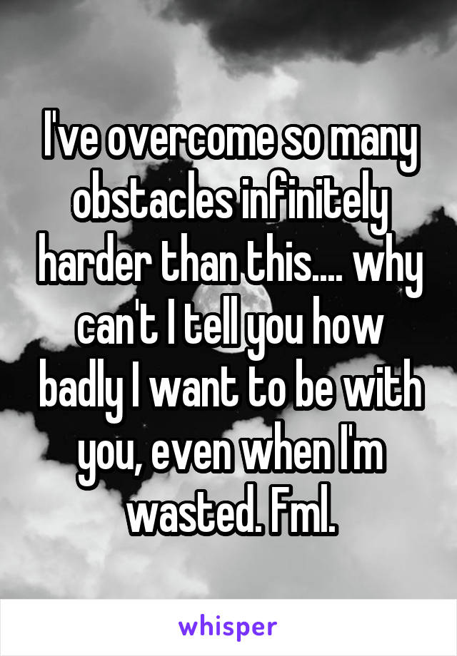 I've overcome so many obstacles infinitely harder than this.... why can't I tell you how badly I want to be with you, even when I'm wasted. Fml.