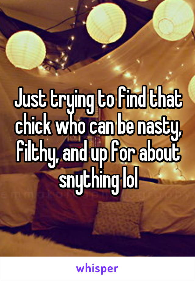 Just trying to find that chick who can be nasty, filthy, and up for about snything lol