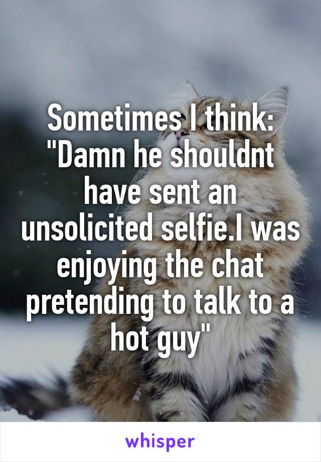 Sometimes I think: "Damn he shouldnt have sent an unsolicited selfie.I was enjoying the chat pretending to talk to a hot guy"
