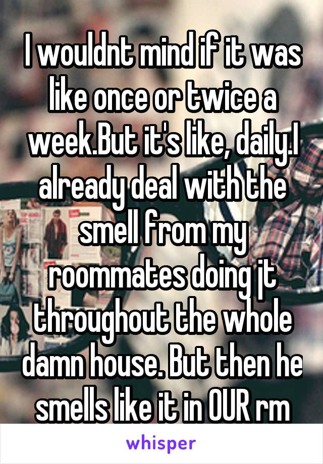 I wouldnt mind if it was like once or twice a week.But it's like, daily.I already deal with the smell from my roommates doing jt throughout the whole damn house. But then he smells like it in OUR rm