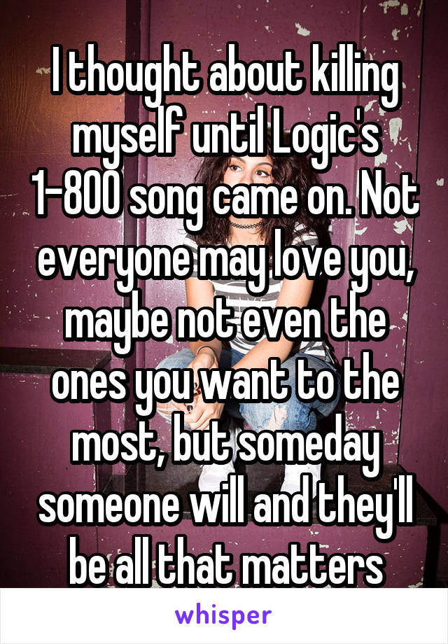 I thought about killing myself until Logic's 1-800 song came on. Not everyone may love you, maybe not even the ones you want to the most, but someday someone will and they'll be all that matters