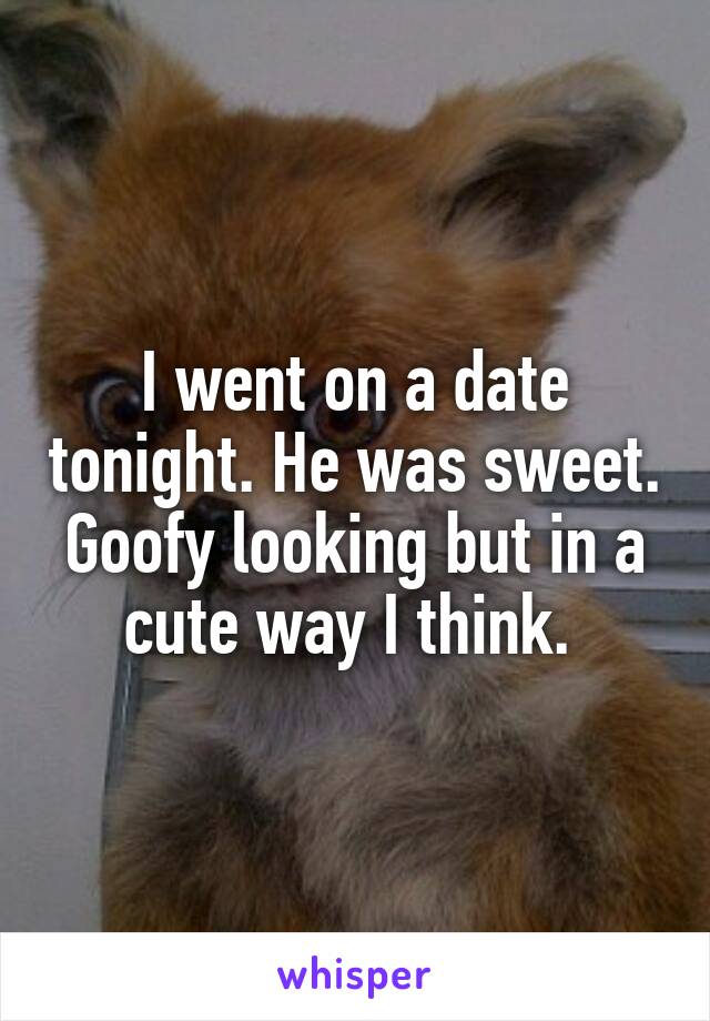 I went on a date tonight. He was sweet. Goofy looking but in a cute way I think. 