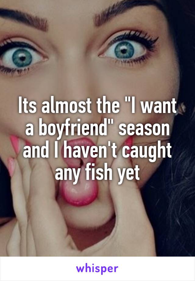 Its almost the "I want a boyfriend" season and I haven't caught any fish yet